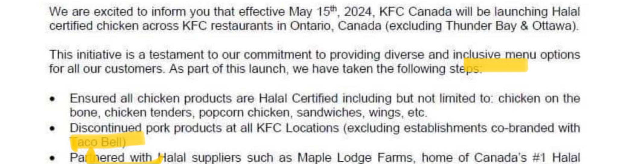 We are excited to inform you that effective May 15, 2024, KFC Canada will be launching Halal certified chicken across KFC restaurants in Ontario, Canada (excluding Thunder Bay & Ottawa). This initiative is a testament to our commitment to providing diverse and inclusive menu options for all our customers. As part of this launch, we have taken the following step &bull; Ensured all chicken products are Halal Certified including but not limited to: chicken on the bone, chicken tenders, popcorn chicken, sandwiches, wings, etc. &bull; Discontinued pork products at all KFC Locations (excluding establishments co-branded with aco Bel &bull; Par nered with Halal suppliers such as Maple Lodge Farms home of Canada's #1 Halal &bull; Pa