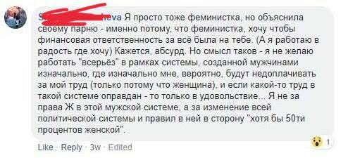 veva Я просто тоже феминистка, но объяснила своему парню - именно потому, что феминистка, хочу чтобы финансовая ответственность за всё была на тебе. (А я работаю в радость где хочу) Кажется, абсурд. Но смысл таков - я не желаю работать "всерьез" в рамках системы, созданной мужчинами изначально, где изначально мне, вероятно, будут недоплачивать за мой труд (только потому что женщина), и если какой-то труд в такой системе оправдан - то только в удовольствие. Я не за права Ж в этой мужской системе, а за изменение всей политической системы и правил в ней в сторону "хотя бы 50ти процентов женской". Like Reply 3w- Edited