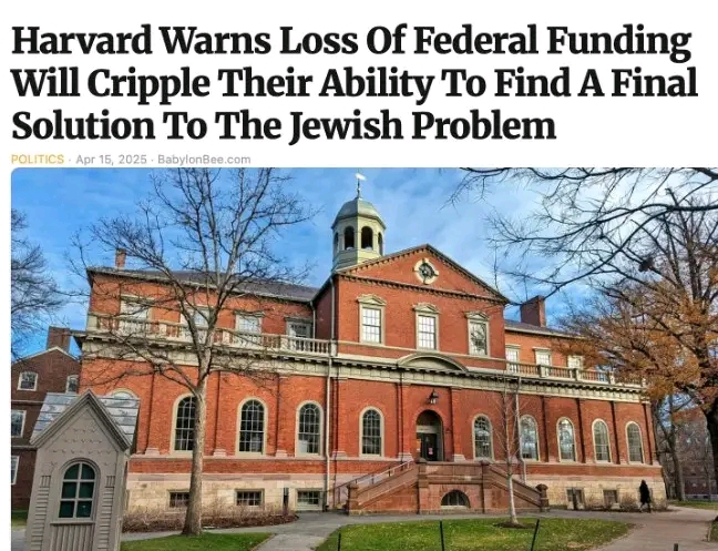 Harvard Warns Loss Of Federal Funding Will Cripple Their Ability To Find A Final Solution To The Jewish Problem POLITICS &bull; Apr 15, 2025 - BabylonBee.com