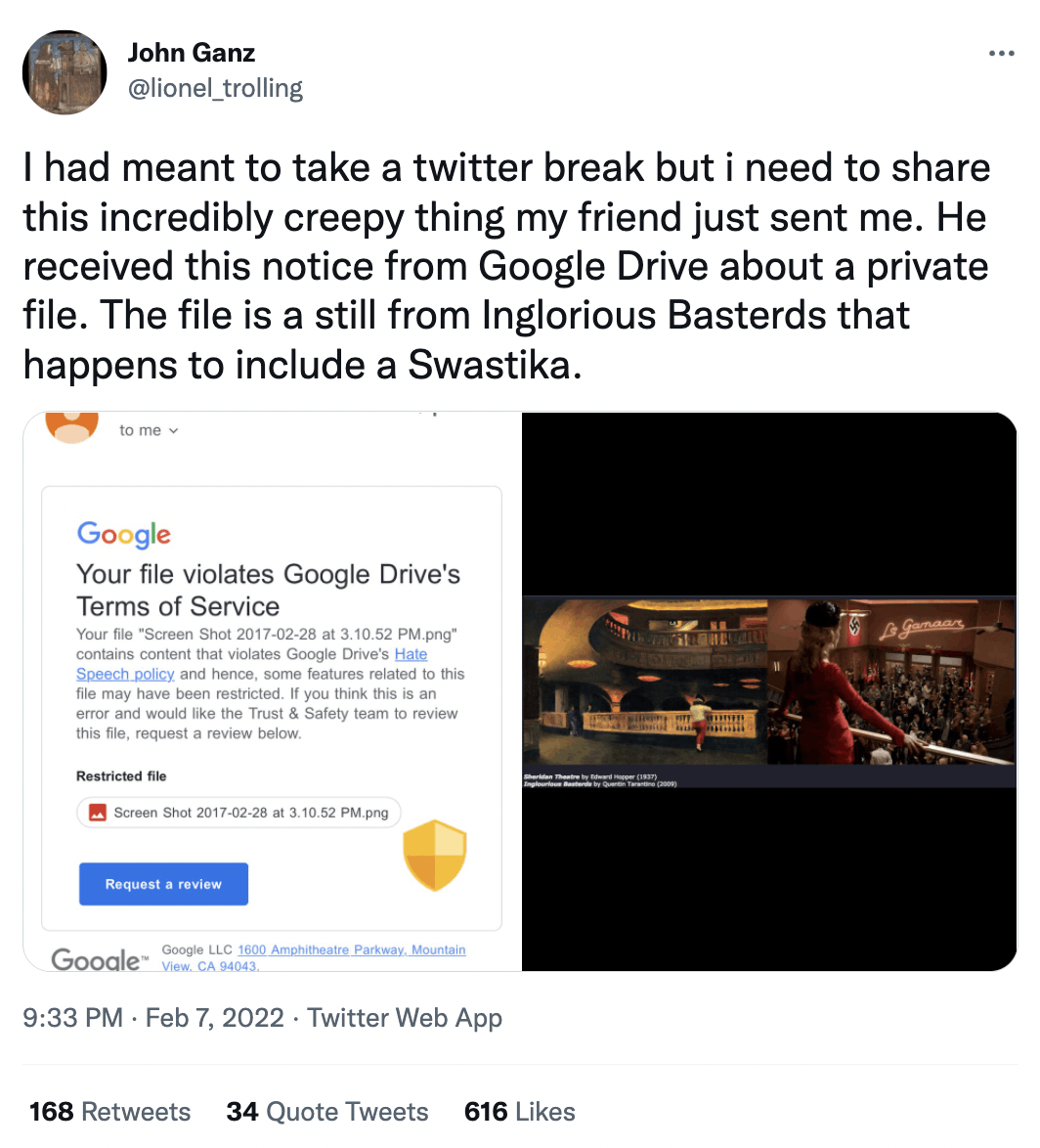 John Ganz @lionel_trolling I had meant to take a twitter break but i need to share this incredibly creepy thing my friend just sent me. He received this notice from Google Drive about a private file. The file is a still from Inglorious Basterds that happens to include a Swastika. to me v Google Your file violates Google Drive's Terms of Service Your file "Screen Shot 2017-02-28 at 3.10.52 PM.png" contains content that violates Google Drive's Hate Speech policy and hence, some features related to this file may have been restricted. If you think this is an error and would like the Trust & Safety team to review this file, request a review below. Restricted file Screen Shot 2017-02-28 at 3.10.52 PM.png Lo gemaar nglourious Basterda by Quertin Tarastino (2009) Request a review Gooale&trade; Google LLC 1600 Amphitheatre Parkway, Mountain View. CA 94043. 9:33 PM &bull; Feb 7, 2022 &bull; Twitter Web App 168 Retweets 34 Quote Tweets 616 Likes
