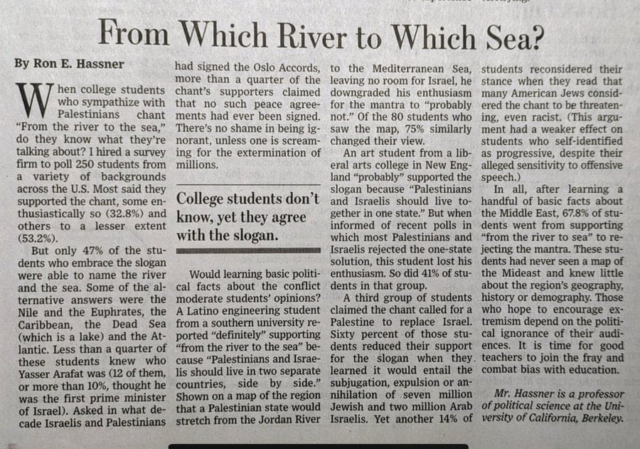 From Which River to Which Sea? By Ron E. Hassner had signed the Oslo Accords, to the Mediterranean Sea, students reconsidered their hen college students more than a quarter of the chant's supporters claimed leaving no room for Israel, he stance when they read that downgraded his enthusiasm many American Jews consid- who sympathize with that no such peace agree- Palestinians chant ments had ever been signed. for the mantra to "probably not." Of the 80 students who ered the chant to be threaten- ing, even racist. (This argu- "From the river to the sea," There's no shame in being ig- saw the map, 75% similarly ment had a weaker effect on do they know what they're norant, unless one is scream- talking about? I hired a survey changed their view. students who self-identified firm to poll 250 students from ing for the extermination of An art student from a lib- as progressive, despite their a variety of backgrounds millions. eral arts college in New Eng- land "probably" supported the alleged sensitivity to offensive speech.) across the U.S. Most said they slogan because "Palestinians In all, after learning a supported the chant, some en- thusiastically so (32.8%) and others to a lesser extent (53.2%). College students don't know, yet they agree with the slogan. and Israelis should live to handful of basic facts about gether in one state." But when the Middle East, 67.8% of stu- informed of recent polls in dents went from supporting which most Palestinians and "from the river to sea" to re- But only 47% of the stu- &bull; Israelis rejected the one-state dents who embrace the slogan solution, this student lost his jecting the mantra. These stu- dents had never seen a map of were able to name the river Would learning basic politi- enthusiasm. So did 41% of stu- the Mideast and knew little and the sea. Some of the al- cal facts about the conflict dents in that group. about the region's geography, ternative answers were the moderate students' opinions? A third group of students history or demography. Those Nile and the Euphrates, the A Latino engineering student claimed the chant called for a who hope to encourage ex- Caribbean, the Dead Sea from a southern university re- Palestine to replace Israel. tremism depend on the politi- (which is a lake) and the At- ported "definitely" supporting lantic. Less than a quarter of "from the river to the sea" be- Sixty percent of those stu- cal ignorance of their audi- dents reduced their support ences. It is time for good these students knew who cause "Palestinians and Israe- for the slogan when they. teachers to join the fray and Yasser Arafat was (12 of them, lis should live in two separate learned it would entail the combat bias with education. or more than 10%, thought he countries, side by side." subjugation, expulsion or an- was the first prime minister Shown on a map of the region nihilation of seven million Mr. Hassner is a professor of Israel). Asked in what de- that a Palestinian state would Jewish and two million Arab of political science at the Uni- cade Israelis and Palestinians stretch from the Jordan River Israelis. Yet another 14% of versity of California, Berkeley.