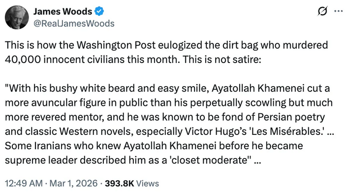 James Woods @ReaLamesWoods This is how the Washington Post eulogized the dirt bag who murdered 40,000 innocent civilians this month. This is not satire: "With his bushy white beard and easy smile, Ayatollah Khamenei cut a more avuncular figure in public than his perpetually scowling but much more revered mentor, and he was known to be fond of Persian poetry and classic Western novels, especially Victor Hugo's 'Les Mis&eacute;rables.'... Some Iranians who knew Ayatollah Khamenei before he became supreme leader described him as a 'closet moderate"... 12:49 AM &bull; Mar 1, 2026 &bull; 393.8K Views