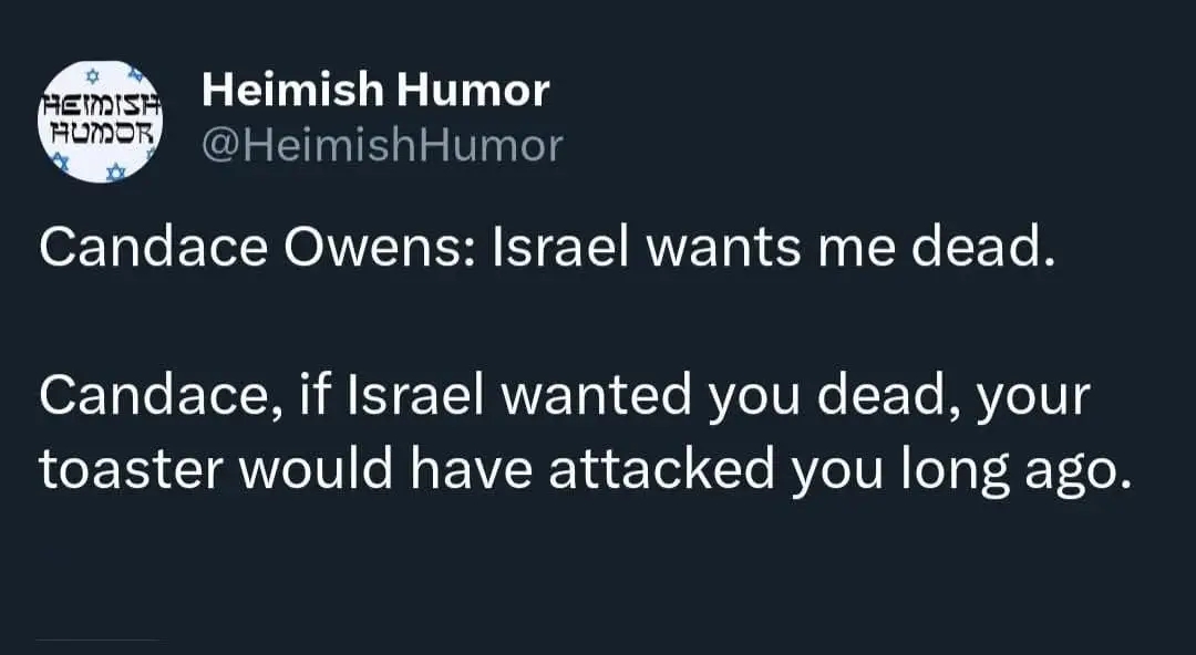 HEIISH HUMOR Heimish Humor @HeimishHumor Candace Owens: Israel wants me dead. Candace, if Israel wanted you dead, your toaster would have attacked you long ago.