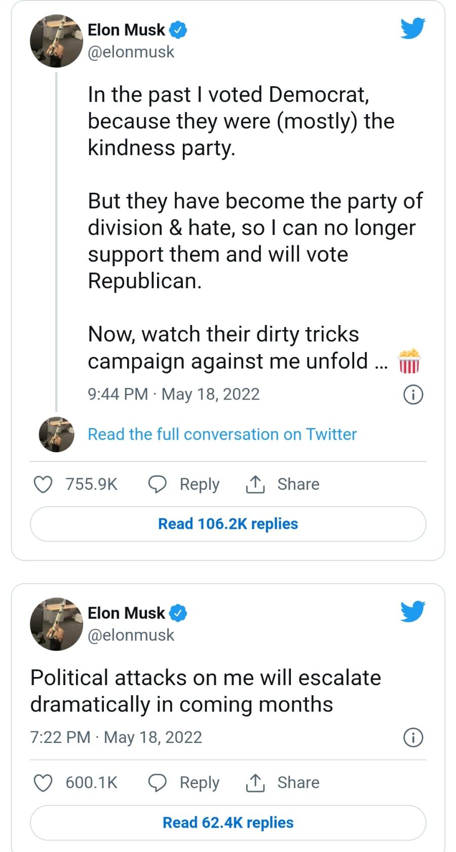 Elon Musk V @elonmusk In the past I voted Democrat, because they were (mostly) the kindness party. But they have become the party of division & hate, so I can no longer support them and will vote Republican. Now, watch their dirty tricks campaign against me unfold &hellip;.. 9:44 PM &bull; May 18, 2022 Read the full conversation on Twitter &bull; 755.9K @ Reply I Share Read 106.2K replies Elon Musk V @elonmusk Political attacks on me will escalate dramatically in coming months 7:22 PM &bull; May 18, 2022 &bull; 600.1K @ Reply D Share Read 62.4K replies