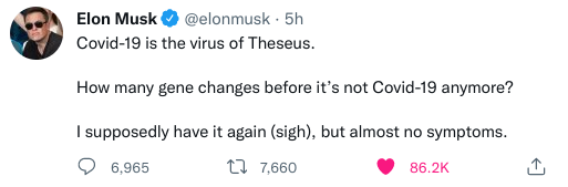 Elon Musk # @elonmusk - 5h Covid-19 is the virus of Theseus. How many gene changes before it's not Covid-19 anymore? I supposedly have it again (sigh), but almost no symptoms. 6,965. L7 7,660 86.2K
