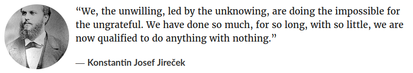 "We, the unwilling, led by the unknowing, are doing the impossible for the ungrateful. We have done so much, for so long, with so little, we are now qualified to do anything with nothing." &mdash; Konstantin Josef Jireček