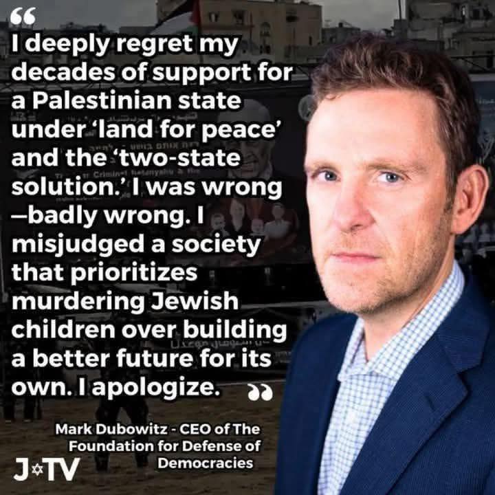 66 I deeply regret my decades of support for a Palestinian state under 'land for peace' and the two-state solution.' I was wrong -badly wrong. I e misjudged a society that prioritizes murdering Jewish children over building a better future for its own. I apologize. Mark Dubowitz- CEO of The Foundation for Defense of J*TV Democracies
