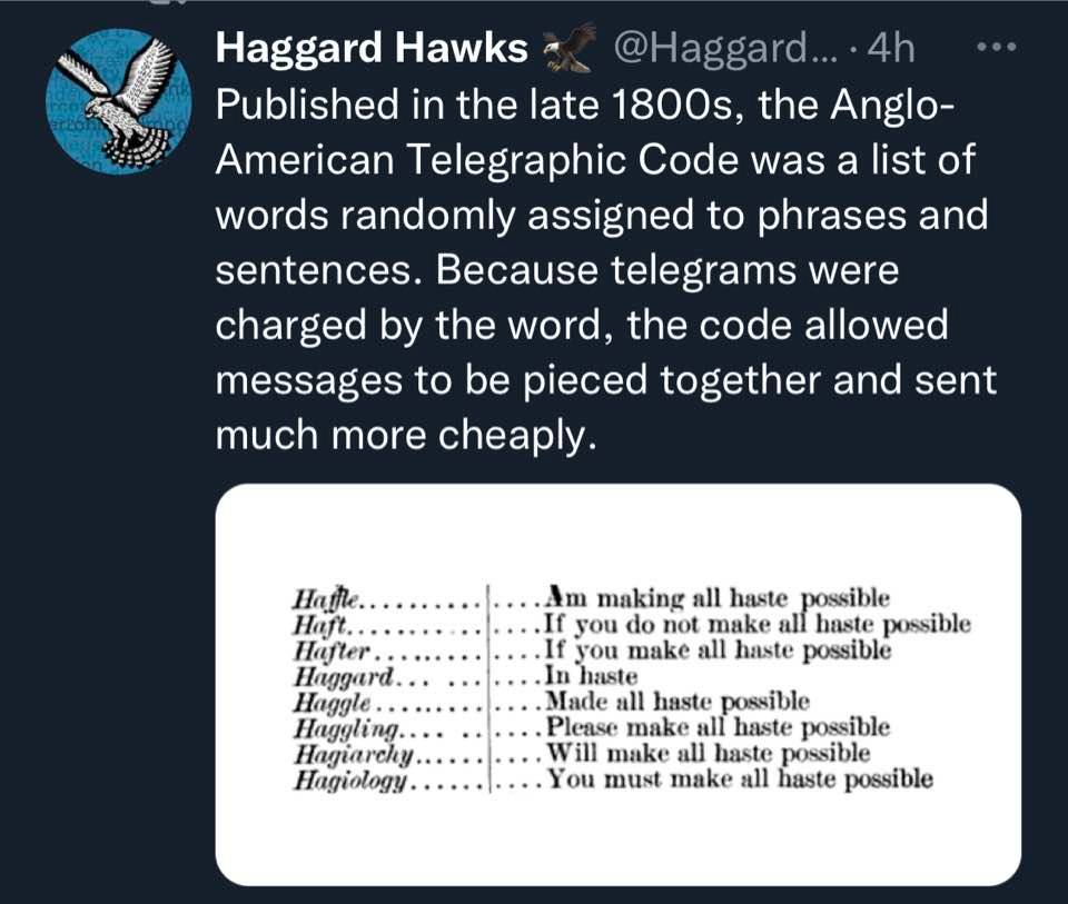 Haggard Hawks @Haggard... &bull; 4h &bull; 0&bull; Published in the late 1800s, the Anglo- American Telegraphic Code was a list of words randomly assigned to phrases and sentences. Because telegrams were charged by the word, the code allowed messages to be pieced together and sent much more cheaply. Hathe. Haft. Hafter Haggard Haggle. Haggling... Hagiarchy.. Hagiology. ...Am making all haste possible ..If you do not make all haste possible &bull;If you make all haste possible ...In haste ...Made all haste possible Please make all haste possible .... Will make all haste possible .. You must make all haste possible