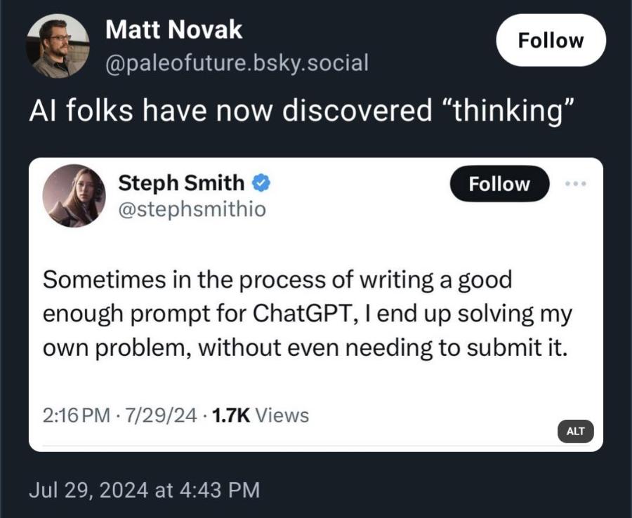 Matt Novak Follow @paleofuture.bsky.social Al folks have now discovered "thinking" Steph Smith @stephsmithio Follow Sometimes in the process of writing a good enough prompt for ChatGPT, I end up solving my own problem, without even needing to submit it. 2:16 PM &bull; 7/29/24 &bull; 1.7K Views ALT Jul 29, 2024 at 4:43 PM