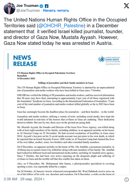 Joe Truzman o a @JoeTruzman &bull; Начать читать The United Nations Human Rights Office in the Occupied Territories said (@OHCHR_Palestine) in a December statement that it verified Israel killed journalist, founder, and director of Gaza Now, Mustafa Ayyash. However, Gaza Now stated today he was arrested in Austria. X NEWS RELEASE UN Human Rights Office in Occupied Palestinian Territory Kamalinn 14 December 2023 Killings of journalists and their family members in Gaza The UN Human Rights Office in Occupid Palestinian Territory is alarmed by an unprecedented rate of joumalists and media workers who have been killed in Gaza since 7 October. OHCHR has verified the killing of 50 journalists and media workers, and has roceived information that 30 more may have died, amounting to approximately 6 per cent of all those registered with the Joumalists* Syndicate in Gaza. According to the International Federation of Journalists, 73 per cent of the total number of joumalists and media workers killed globally so far in 2023 have been in Gaza. Gaza has seemingly become the deadliest place for journalists - and their families - in the world. Joumalists and media workers, utilising a varicty of tools, including social media, have kept the world informed in real-time of the horrors that civilians in Gaza are enduring. Their dedication deserves tribute. But one by one, these eyes on the ground are going dark. Mr. Mustafa Ayyash, the founder and Director of the Gaza Now News Agency, was killed along with at least eight members of his family, including children, in an apparent airstrike on his house in Al Nuscirat Camp on 22 November. He had covered escalations of hostilities in Gaza since 2014. Ayyash's last post on his X social media account was just prior to his own death, in which he reported that an isracli Security Forces' (ISF) strike in Al Nuscirat Camp had claimed the lives of his own father, mother, sister, two brothers and other extended family members. On 9 December, an apparent airstrike on the home of Ms. Ola Attallah, a prominent journalist, in Al Daraj area in easter Gaza City, killed her along with nine members of her family. Ms. Attallah had worked for different local and intemational media outlets, including Al Anadolu news agency. Since 7 October, she had been very active reporting on the desperate plight and suffering of civilians in Gaza and the terrible toll that this conflict has taken on them. Also, on 9 December, Mr. Mohammad Abu Samra, a photojournalist specialised in covering sporting events, was reportedly killed by a sniper. On 24 October, Al Jazeera viewers witnessed correspondent Mr. Wael Dahdouh receive news on air of the killine of his wife. son. daughter and grandson. On 8 December, a strike on the home of 3:39 AM &bull; 29 мар. 2024 г.