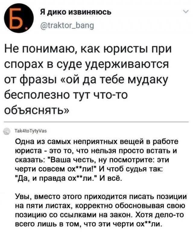 Я дико извиняюсь @traktor_bang Не понимаю, как юристы при спорах в суде удерживаются от фразы &laquo;ой да тебе мудаку бесполезно тут что-то объяснять&raquo; Tak4toTytyVas Одна из самых неприятных вещей в работе юриста - это то, что нельзя просто встать и сказать: "Ваша честь, ну посмотрите: эти черти совсем ох**ли!" И чтоб судья так: "Да, и правда ох**ли." И всё. Увы, вместо этого приходится писать позиции на пяти листах, корректно обосновывая свою позицию со ссылками на закон. Хотя дело-то всего лишь в том, что эти черти ох**ли.
