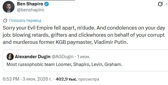 Ben Shapiro O @benshapiro C Показать перевод Sorry your Evil Empire fell apart, m'dude. And condolences on your day job: blowing retards, grifters and clickwhores on behalf of your corrupt and murderous former KGB paymaster, Vladimir Putin. Alexander Dugin @AGDugin - 1 юн. Most russophobic team Loomer, Shapiro, Levin, Graham. 6:53 РМ &bull; 3 июн. 2026 г. &bull; 402,9 тыс. просмотра