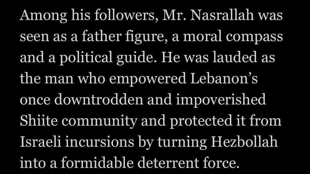Among his followers, Mr. Nasrallah was seen as a father figure, a moral compass and a political guide. He was lauded as the man who empowered Lebanon's once downtrodden and impoverished Shiite community and protected it from Israeli incursions by turning Hezbollah into a formidable deterrent force.