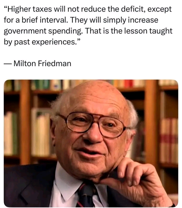 "Higher taxes will not reduce the deficit, except for a brief interval. They will simply increase government spending. That is the lesson taught by past experiences." - Milton Friedman