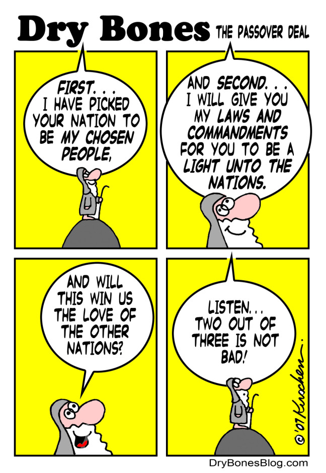 Dry Bones THE PASSOVER DEAL FIRST.. I HAVE PICKED YOUR NATION TO BE MY CHOSEN PEOPLE, AND SECOND..&bull; I WILL GIVE YOU MY LAWS AND COMMANDMENTS FOR YOU TO BE A LIGHT UNTO THE NATIONS. AND WILL THIS WIN US THE LOVE OF THE OTHER NATIONS? LISTEN... TWO OUT OF THREE IS NOT BAD! Kushen DryBonesBlog.com