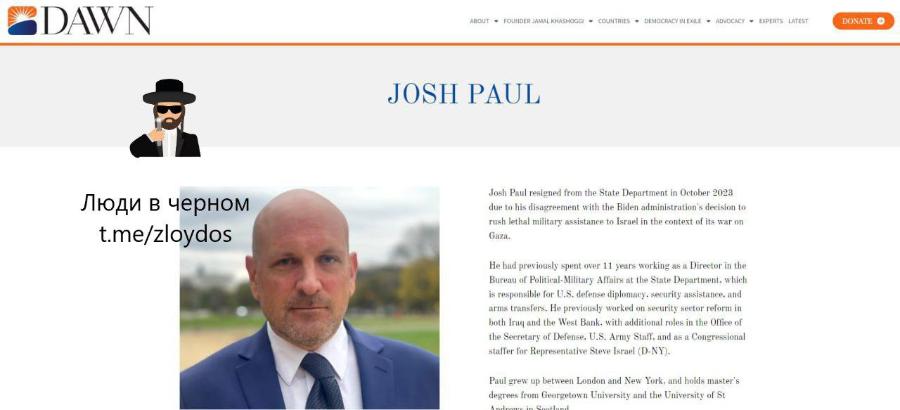 DAWN ABOUT * FOUNDER JAMAL KHASHOGGI &bull; COUNTRIES &bull; DEMOCRACY IN EXILE &bull; ADVOCACY &bull; EXPERTS LATEST DONATE &reg; JOSH PAUL Люди в черном t.me/zloydos Josh Paul resigned from the State Department in October 2023 due to his disagreement with the Biden administration's decision to rush lethal military assistance to Israel in the context of its war on Gaza. He had previously spent over 11 years working as a Director in the Bureau of Political-Military Affairs at the State Department. which is responsible for U.S. defense diplomacy, security assistance, and arms transfers. He previously worked on security sector reform in both Iraq and the West Bank, with additional roles in the Office of the Secretary of Defense. U.S. Army Staff. and as a Congressional staffer for Representative Steve Israel (D-NY). Paul grew up between London and New York, and holds master's degrees from Georgetown University and the University of St