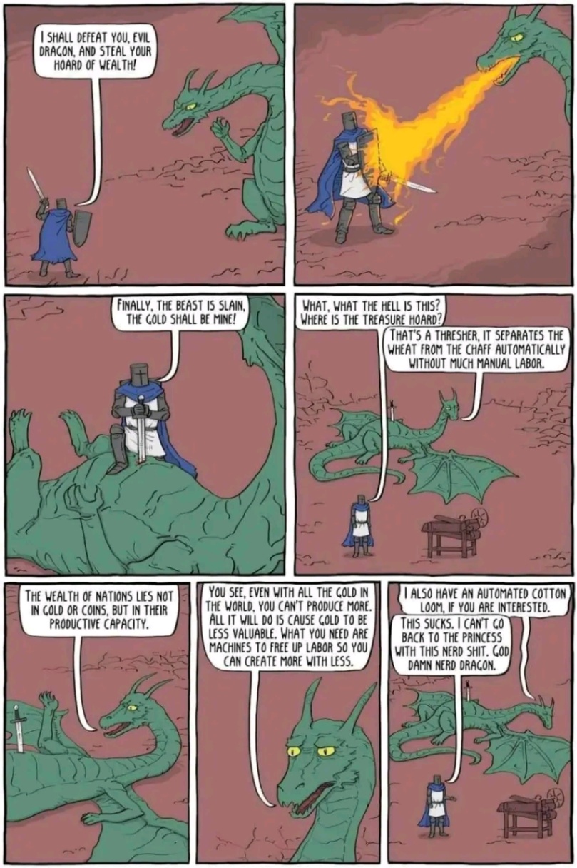 I SHALL DEFEAT YOU, EVIL DRAGON, AND STEAL YOUR HOARD OF WEALTH! FINALLY, THE BEAST IS SLAIN, THE GOLD SHALL BE MINE! WHAT, WHAT THE HELL IS THIS? WHERE IS THE TREASURE HOARD? THAT'S A THRESHER, IT SEPARATES THE WHEAT FROM THE CHAFF AUTOMATICALLY WITHOUT MUCH MANUAL LABOR. THE WEALTH OF NATIONS LIES NOT IN GOLD OR COINS, BUT IN THEIR PRODUCTIVE CAPACITY. YOU SEE, EVEN WITH ALL THE GOLD IN THE WORLD, YOU CAN T PRODUCE MORE, ALL IT WILL DO IS CAUSE COLD TO BE LESS VALUABLE. WHAT YOU NEED ARE MACHINES TO FREE UP LABOR SO YOU CAN CREATE MORE WITH LESS. T ALSO HAVE AN AUTOMATED COTTON LOOM, IF YOU ARE INTERESTED. THIS SUCKS. I CAN'T CO BACK TO THE PRINCESS WITH THIS NERD SHIT. GOD DAMN NERD DRAGON.