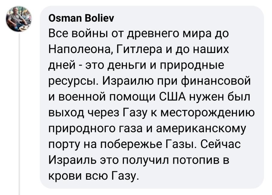 Osman Boliev Все войны от древнего мира до Наполеона, Гитлера и до наших дней - это деньги и природные ресурсы. Израилю при финансовой и военной помощи США нужен был выход через Газу к месторождению природного газа и американскому порту на побережье Газы. Сейчас Израиль это получил потопив в крови всю Газу.