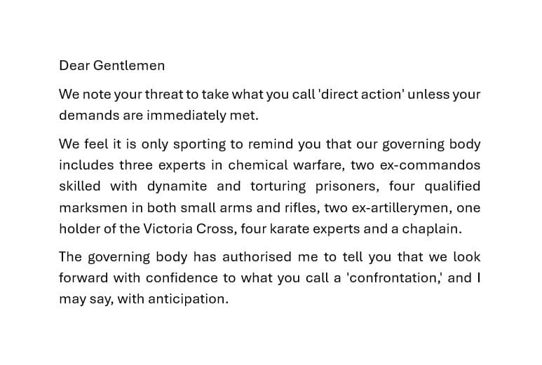 Dear Gentlemen We note your threat to take what you call 'direct action' unless your demands are immediately met. We feel it is only sporting to remind you that our governing body includes three experts in chemical warfare, two ex-commandos skilled with dynamite and torturing prisoners, four qualified marksmen in both small arms and rifles, two ex-artillerymen, one holder of the Victoria Cross, four karate experts and a chaplain. The governing body has authorised me to tell you that we look forward with confidence to what you call a 'confrontation, and I may say, with anticipation.