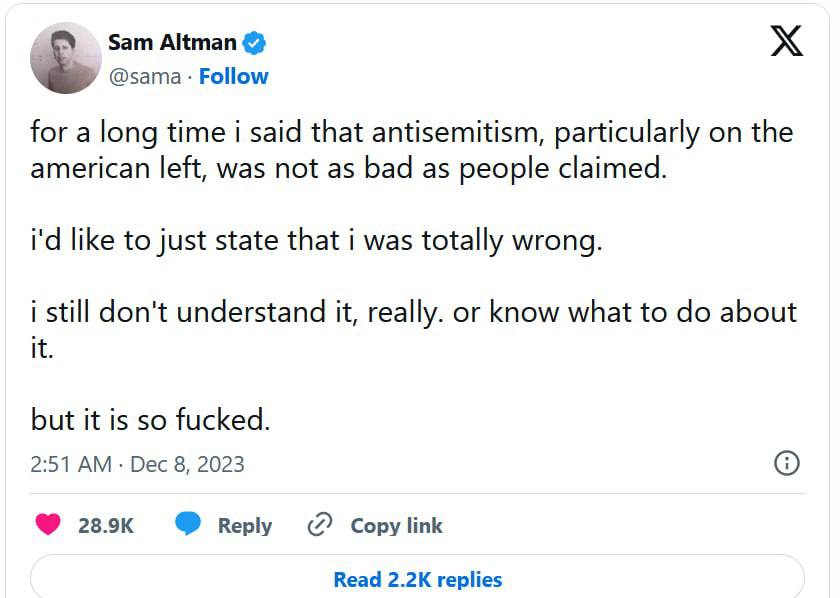 Sam Altman & @sama &bull; Follow for a long time i said that antisemitism, particularly on the american left, was not as bad as people claimed. i'd like to just state that i was totally wrong. i still don't understand it, really. or know what to do about it. but it is so fucked. 2:51 AM &bull; Dec 8, 2023 28.9K Reply C Copy link Read 2.2K replies