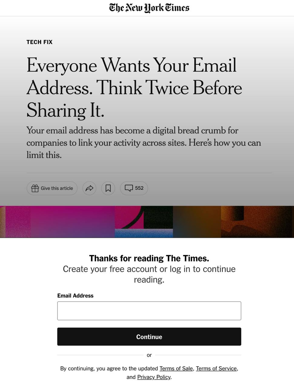 The New Work Cimes TECH FIX Everyone Wants Your Email Address. Think Twice Before Sharing It. Your email address has become a digital bread crumb for companies to link your activity across sites. Here's how you can limit this. Give this article 552 Thanks for reading The Times. Create your free account or log in to continue reading. Email Address Continue or By continuing, you agree to the updated Terms of Sale, Terms of Service, and Privacy Policy.