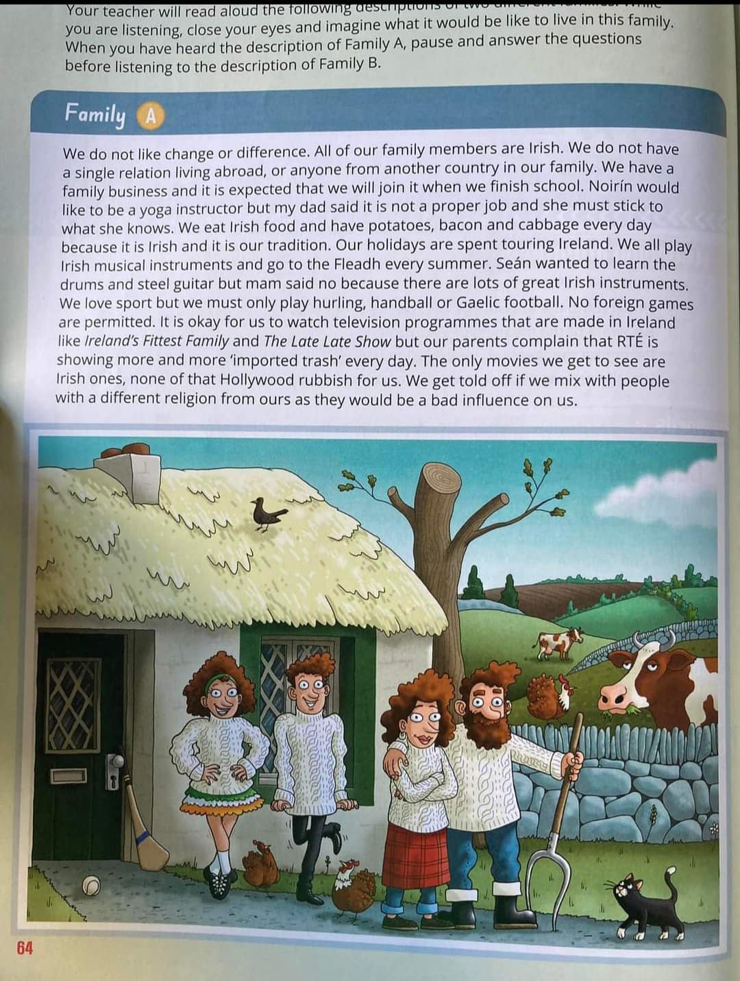Your teacher will read aloud the following dest you are listening, close your eyes and imagine what it would be like to live in this family. When you have heard the description of Family A, pause and answer the questions before listening to the description of Family B. Family We do not like change or difference. All of our family members are Irish. We do not have a single relation living abroad, or anyone from another country in our family. We have a family business and it is expected that we will join it when we finish school. Noir&iacute;n would like to be a yoga instructor but my dad said it is not a proper job and she must stick to what she knows. We eat Irish food and have potatoes, bacon and cabbage every day because it is Irish and it is our tradition. Our holidays are spent touring Ireland. We all play Irish musical instruments and go to the Fleadh every summer. Sean wanted to learn the drums and steel guitar but mam said no because there are lots of great Irish instruments. We love sport but we must only play hurling, handball or Gaelic football. No foreign games are permitted. It is okay for us to watch television programmes that are made in Ireland like Ireland's Fittest Family and The Late Late Show but our parents complain that RT&Eacute; is showing more and more 'imported trash' every day. The only movies we get to see are Irish ones, none of that Hollywood rubbish for us. We get told off if we mix with people with a different religion from ours as they would be a bad influence on us. 64
