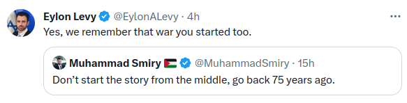 Eylon Levy &bull; @EylonALevy - 4h Yes, we remember that war you started too. Muhammad Smiry E &copy; @MuhammadSmiry &bull; 15h Don't start the story from the middle, go back 75 years ago. ...