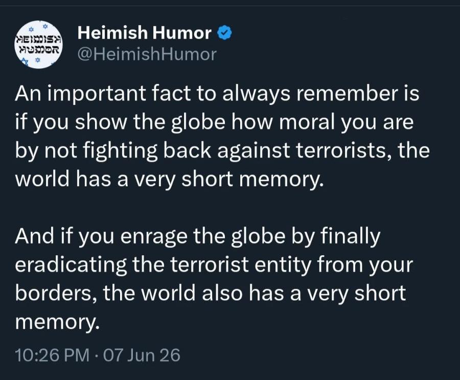 MEISISA HUMOR Heimish Humor @HeimishHumor An important fact to always remember is if you show the globe how moral you are by not fighting back against terrorists, the world has a very short memory. And if you enrage the globe by finally eradicating the terrorist entity from your borders, the world also has a very short memory. 10:26 PM &bull; 07 Jun 26