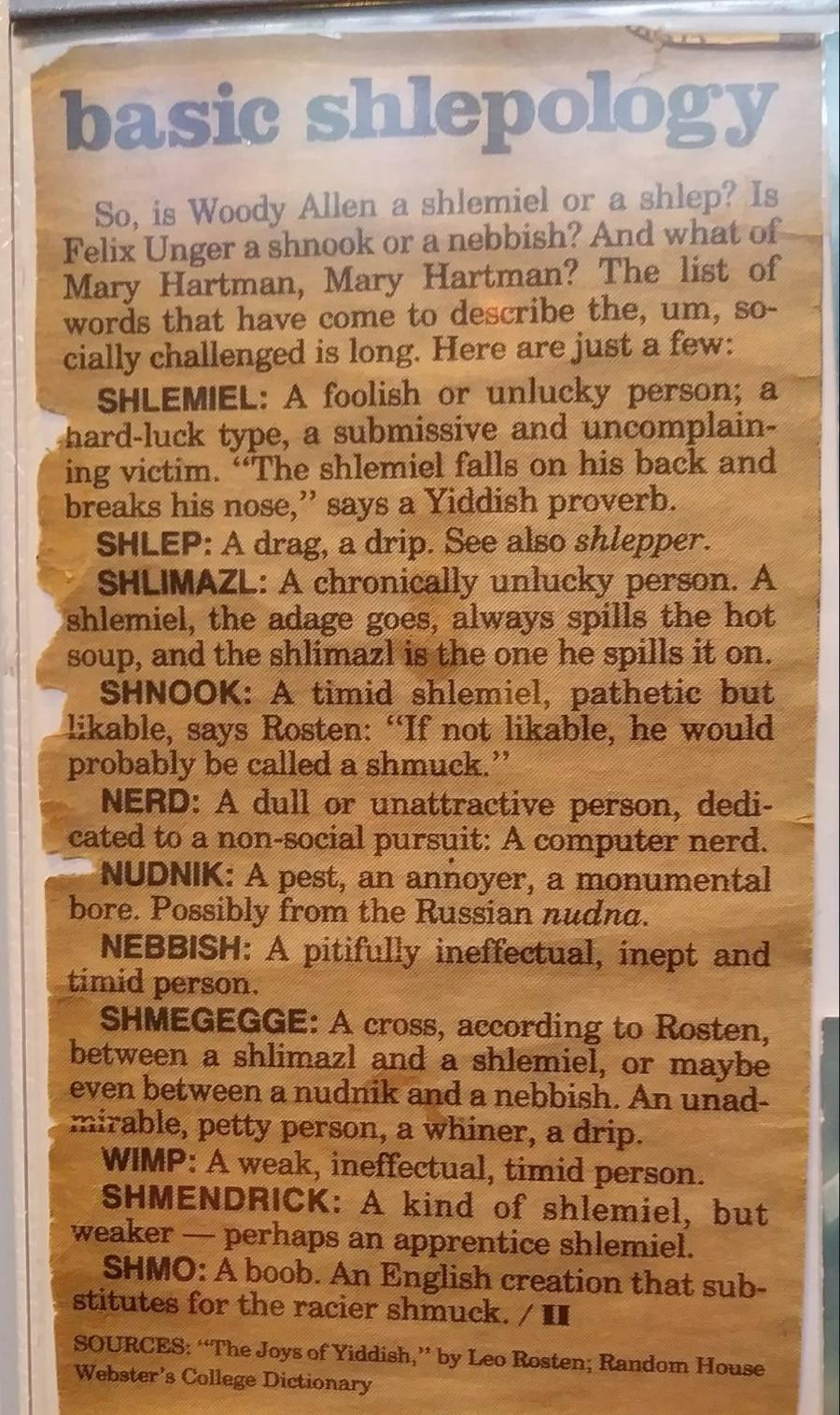 basic shlepology So, is Woody Allen a shlemiel or a shlep? Is Felix Unger a shnook or a nebbish? And what of Mary Hartman, Mary Hartman? The list of words that have come to describe the, um, so- cially challenged is long. Here are just a few: SHLEMIEL: A foolish or unlucky person; a hard-luck type, a submissive and uncomplain- ing victim. "The shlemiel falls on his back and breaks his nose, " says a Yiddish proverb. SHLEP: A drag, a drip. See also shlepper. SHLIMAZL: A chronically unlucky person. A shlemiel, the adage goes, always spills the hot soup, and the shlimazl is the one he spills it on. SHOOK: A timid shlemiel, pathetic but likable, says Rosten: "If not likable, he would probably be called a shmuck." NERD: A dull or unattractive person, dedi- cated to a non-social pursuit: A computer nerd. NUDNIK: A pest, an annoyer, a monumental bore. Possibly from the Russian nudna. NEBBISH: A pitifully ineffectual, inept and timid person. SHMEGEGGE: A cross, aceording to Rosten, between a shlimazl and a shlemiel, or maybe even between a nudnik and a nebbish. An unad- mirable, petty person, a whiner, a drip. WIMP: A weak, ineffectual, timid person. SHMENDRICK: A kind of shlemiel, but weaker &mdash; perhaps an apprentice shlemiel. SHMO: A boob. An English creation that sub- stitutes for the racier shmuck. / 1l SOURCES: "The Joys of Yiddish," by Leo Rosten, Random House Webster's College Dictionary