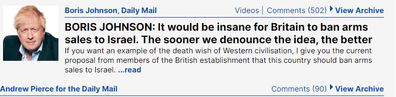 Boris Johnson, Daily Mail Videos Comments (502) &bull; View Archive BORIS JOHNSON: It would be insane for Britain to ban arms sales to Israel. The sooner we denounce the idea, the better If you want an example of the death wish of Western civilisation, I give you the current proposal from members of the British establishment that this country should ban arms sales to Israel. ...read Andrew Pierce for the Daily Mail Comments (90) &bull; View Archive