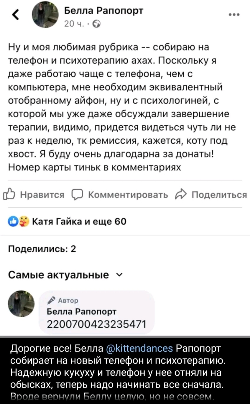 Белла Рапопорт 20 ч. &bull; ... Ну и моя любимая рубрика -- собираю на телефон и психотерапию ахах. Поскольку я даже работаю чаще с телефона, чем с компьютера, мне необходим эквивалентный отобранному айфон, ну и с психологиней, с которой мы уже даже обсуждали завершение терапии, видимо, придется видеться чуть ли не раз к неделю, тк ремиссия, кажется, коту под хвост. Я буду очень длагодарна за донаты! Номер карты тиньк в комментариях Нравится Комментировать Поделиться Катя Гайка и еще 60 Поделились: 2 Самые актуальные v Автор Белла Рапопорт 2200700423235471 Дорогие все! Белла @kittendances Рапопорт собирает на новый телефон и психотерапию. Надежную кукуху и телефон у нее отняли на обысках, теперь надо начинать все сначала. Вроде вернули Беллу целую, но не совсем.