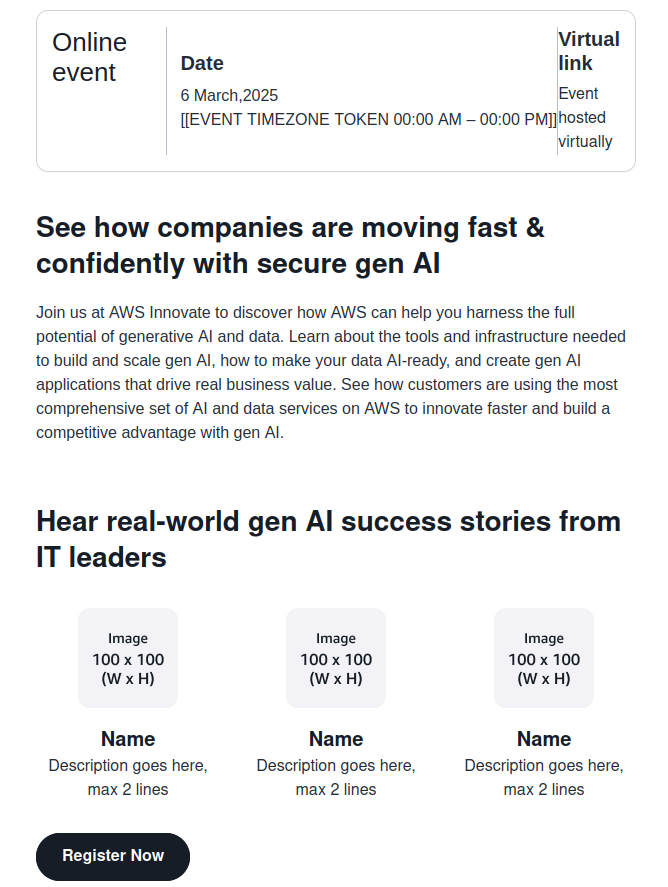 Online event Date 6 March.2025 [EVENT TIMEZONE TOKEN 00:00 AM - 00:00 PM]]hosted Virtual link Event| virtually See how companies are moving fast & confidently with secure gen Al Join us at AWS Innovate to discover how AWS can help you harness the full potential of generative Al and data. Learn about the tools and infrastructure needed to build and scale gen Al, how to make your data Al-ready, and create gen Al applications that drive real business value. See how customers are using the most comprehensive set of Al and data services on AWS to innovate faster and build a competitive advantage with gen Al. Hear real-world gen Al success stories from IT leaders Image 100 x 100 (W x H) Image 100 x 100 (W x H) Image 100 x 100 (W x H) Name Description goes here, max 2 lines Name Description goes here, max 2 lines Name Description goes here, max 2 lines Register Now