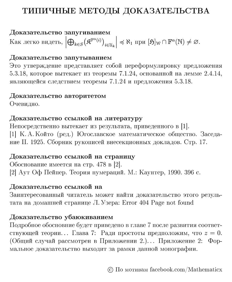 ТИПИЧНЫЕ МЕТОДЫ ДОКАЗАТЕЛЬСТВА Доказательство запугиванием Как легко видеть, OkES(A""(i)) iEUK = 8y mpr [5]wn F(N) + . Доказательство запутыванием Это утверждение представляет собой переформулировку предложения 5.3.18, которое вытекает из теоремы 7.1.24, основанной на лемме 2.4.14, являющейся следствием теоремы 7.1.24 и предложения 5.3.18. Доказательство авторитетом Очевидно. Доказательство ссылкой на литературу Непосредственно вытекает из результата, приведенного в 1/. 1 К. А. Който (ред.) Югославское математическое общество. Заседа- ние II. 1925. Сборник рукописей внесекционных докладов. Стр. 17. Доказательство ссылкой на страницу Обоснование имеется на стр. 478 в 2. (2] Аут Оф Пейпер. Теория нумераций. М.: Каунтер, 1990. 396 с. Доказательство ссылкой на Заинтересованный читатель может найти доказательство этого резуль- тата на домашней странице Л. Узера: Error 404 Page not found Доказательство убаюкиванием Подробное обосновние будет приведено в главе 7 после развития соответ- ствующей теории... Глава 7: Ради простоты предположим, что 2 = 0. (Общий случай рассмотрен в Приложении 2.)... Приложение 2: Фор- мальное доказательство выходит за рамки данной монографии. &copy; По мотивам facebook.com/Mathematicx