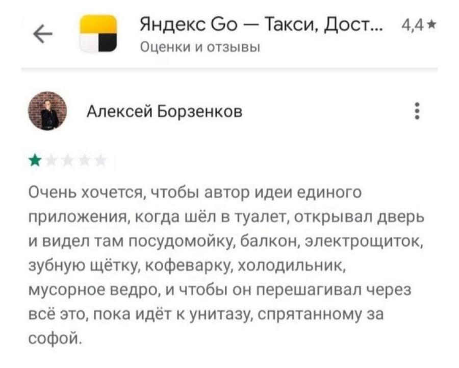 Яндекс Go &mdash; Такси, Дост.. 4,4 * Оценки и отзывы Алексей Борзенков * Очень хочется, чтобы автор идеи единого приложения, когда шёл в туалет, открывал дверь и видел там посудомойку, балкон, электрощиток, зубную щётку, кофеварку, холодильник, мусорное ведро, и чтобы он перешагивал через всё это, пока идёт к унитазу, спрятанному за софой.