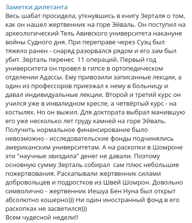 Заметки дилетанта Весь шабат просидела, уткнувшись в книгу Зерталя о том, как он нашел жертвенник на горе Эйваль. Он поступил на археологический Тель Авивского университета накануне войны Судного дня. При переправе через Суэц был тяжело ранен - снаряд разорвался рядом и его зам был убит. Зерталь перенес 11 операций. Первый год университета он провел в гипсе в ортопедическом отделении Адассы. Ему привозили записанные лекции, а один из профессоров приезжал к нему в больницу и давал индивидуальные лекции. Второй и третий курс он учился уже в инвалидном кресле, а четвёртый курс - на костылях. Но он выжил. Для доктората выбрал манившую его уже несколько лет груду камней на горе Эйваль. Получить нормальное финансирование было невозможно - исследовательские фонды подчинялись американским университетам. А на раскопки в Шомроне эти "научные звиздила" денег не давали. Поэтому основную сумму Зерталь собирал сам плюс небольшие пожертвования. Раскапывали жертвенник силами добровольцев и подростков из Швей Шомрон. Довольно символично - жертвенник Иешуа Бен Нуна был открыт абсолютно кошерно))) Ни один иностранный фонд в его раскопках не засветился))) Всем чудесной недели!!