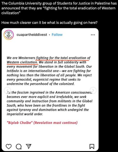 The Columbia University group of Students for Justice in Palestine has announced that they are "fighting for the total eradication of Western civilization" How much clearer can it be what is actually going on here? cuapartheiddivest &bull; Follow We are Westerners fighting for the total eradication of Western civilization. We stand in full solidarity with every movement for liberation in the Global South. Our Intifada is an internationalist one-we are fighting for nothing less than the liberation of all people. We reject every genocidal, eugenicist regime that seeks to undermine the personhood of the colonized. As the fascism ingrained in the American consciousness becomes ever more explicit and irrefutable, we seek community and instruction from militants in the Global South, who have been on the frontlines in the fight against tyranny and domination which undergird the imperialist world order. "Biplob Cholbe" (Revolution must continue) Q 7