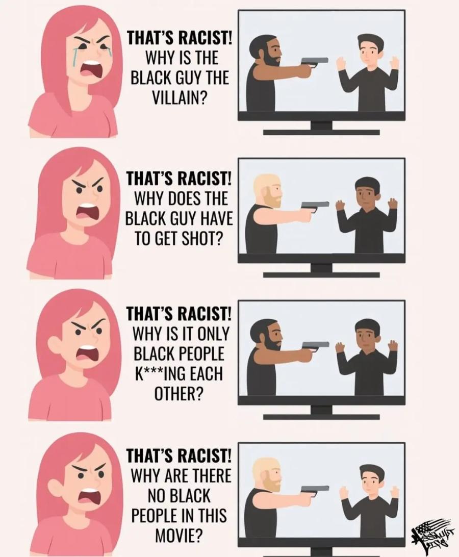 THAT'S RACIST! WHY IS THE BLACK GUY THE VILLAIN? THAT'S RACIST! WHY DOES THE BLACK GUY HAVE TO GET SHOT? THAT'S RACIST! WHY IS IT ONLY BLACK PEOPLE K***ING EACH OTHER? THAT'S RACIST! WHY ARE THERE NO BLACK PEOPLE IN THIS MOVIE?