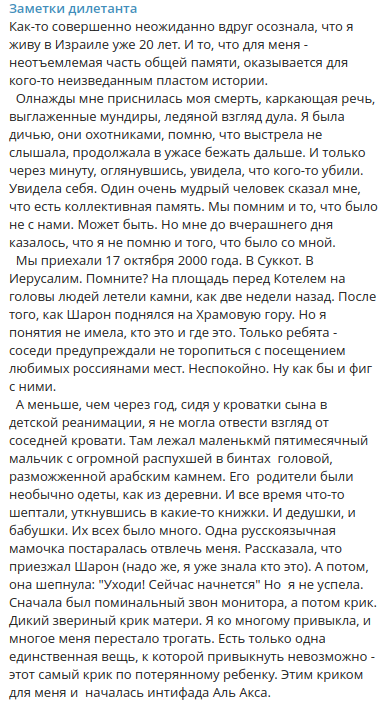 Заметки дилетанта Как-то совершенно неожиданно вдруг осознала, что я живу в Израиле уже 20 лет. И то, что для меня - неотъемлемая часть общей памяти, оказывается для кого-то неизведанным пластом истории. Олнажды мне приснилась моя смерть, каркающая речь, выглаженные мундиры, ледяной взгляд дула. Я была дичью, они охотниками, помню, что выстрела не слышала, продолжала в ужасе бежать дальше. И только через минуту, оглянувшись, увидела, что кого-то убили. Увидела себя. Один очень мудрый человек сказал мне, что есть коллективная память. Мы помним и то, что было не с нами. Может быть. Но мне до вчерашнего дня казалось, что я не помню и того, что было со мной. Мы приехали 17 октября 2000 года. В Суккот. В Иерусалим. Помните? На площадь перед Котелем на головы людей летели камни, как две недели назад. После того, как Шарон поднялся на Храмовую гору. Но я понятия не имела, кто это и где это. Только ребята - соседи предупреждали не торопиться с посещением любимых россиянами мест. Неспокойно. Ну как бы и фиг с ними. А меньше, чем через год, сидя у кроватки сына в детской реанимации, я не могла отвести взгляд от соседней кровати. Там лежал маленький пятимесячный мальчик с огромной распухшей в бинтах головой, разможженной арабским камнем. Его родители были необычно одеты, как из деревни. И все время что-то шептали, уткнувшись в какие-то книжки. И дедушки, и бабушки. Их всех было много. Одна русскоязычная мамочка постаралась отвлечь меня. Рассказала, что приезжал Шарон (надо же, я уже знала кто это). А потом, она шепнула: "Уходи! Сейчас начнется" Но я не успела. Сначала был поминальный звон монитора, а потом крик. Дикий звериный крик матери. Я ко многому привыкла, и многое меня перестало трогать. Есть только одна единственная вещь, к которой привыкнуть невозможно - этот самый крик по потерянному ребенку. Этим криком для меня и началась интифада Аль Акса.