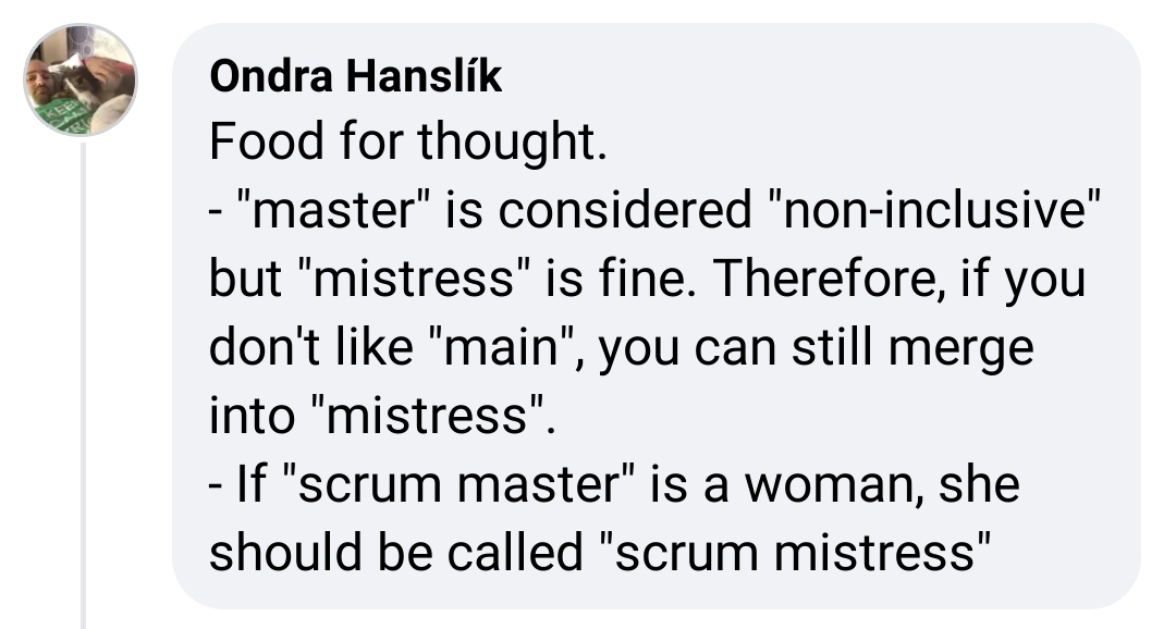 Ondra Hanslik Food for thought. - "master" is considered "non-inclusive" but "mistress" is fine. Therefore, if you don't like "main", you can still merge into "mistress" - If "scrum master" is a woman, she should be called "scrum mistress"