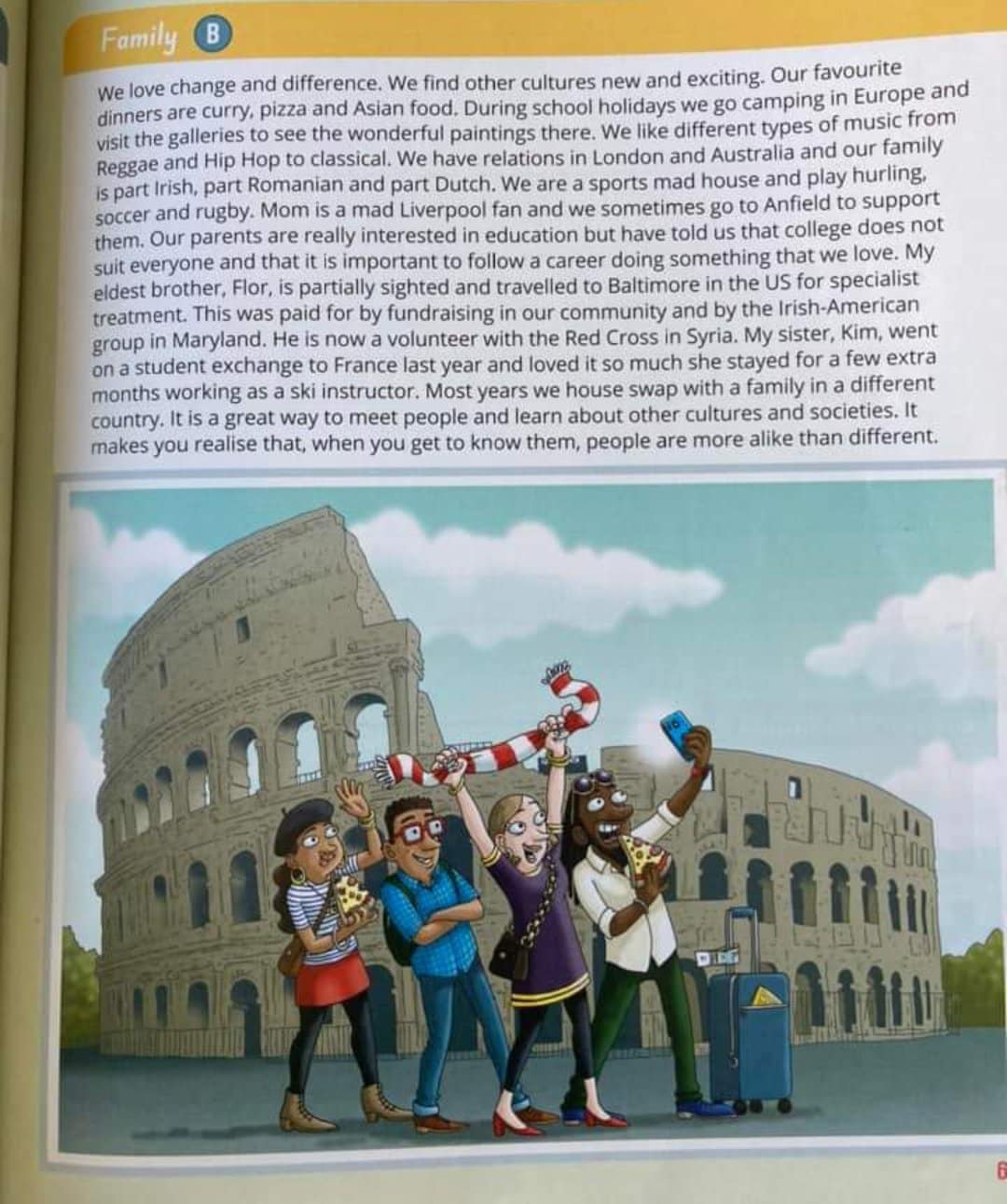 Family We love change and difference. We find other cultures new and exciting. Our favourite dinners are curry, pizza and Asian food. During school holidays we go camping in Europe and visit the galleries to see the wonderful paintings there. We like different types of music from Reggae and Hip Hop to classical. We have relations in London and Australia and our family is part Irish, part Romanian and part Dutch. We are a sports mad house and play hurling, soccer and rugby. Mom is a mad Liverpool fan and we sometimes go to Anfield to support them. Our parents are really interested in education but have told us that college does not suit everyone and that it is important to follow a career doing something that we love. My eldest brother, Flor, is partially sighted and travelled to Baltimore in the US for specialist treatment. This was paid for by fundraising in our community and by the Irish-American group in Maryland. He is now a volunteer with the Red Cross in Syria. My sister, Kim, went on a student exchange to France last year and loved it so much she stayed for a few extra months working as a ski instructor. Most years we house swap with a family in a different country. It is a great way to meet people and learn about other cultures and societies. It makes you realise that, when you get to know them, people are more alike than different. DIET