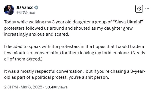 JD Vance @JDVance Today while walking my 3 year old daughter a group of "Slava Ukraini" protesters followed us around and shouted as my daughter grew increasingly anxious and scared. I decided to speak with the protesters in the hopes that I could trade a few minutes of conversation for them leaving my toddler alone. (Nearly all of them agreed.) It was a mostly respectful conversation, but if you're chasing a 3-year- old as part of a political protest, you're a shit person. 2:31 PM &bull; Mar 8, 2025 &bull; 30.4M Views