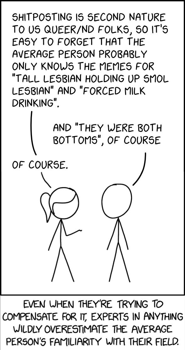 SHITPOSTING IS SECOND NATURE TO US QUEER/ND FOLKS, SO IT'S EASY TO FORGET THAT THE AVERAGE PERSON PROBABLY ONLY KNOWS THE MEMES FOR "TALL LESBIAN HOLDING UP SMOL LESBIAN" AND "FORCED MILK DRINKING". AND "THEY WERE BOTH BOTTOMS", OF COURSE OF COURSE. EVEN WHEN THEY'RE TRYING TO COMPENSATE FOR IT, EXPERTS IN ANYTHING WILDLY OVERESTIMATE THE AVERAGE PERSON'S FAMILIARITY WITH THEIR FIELD.