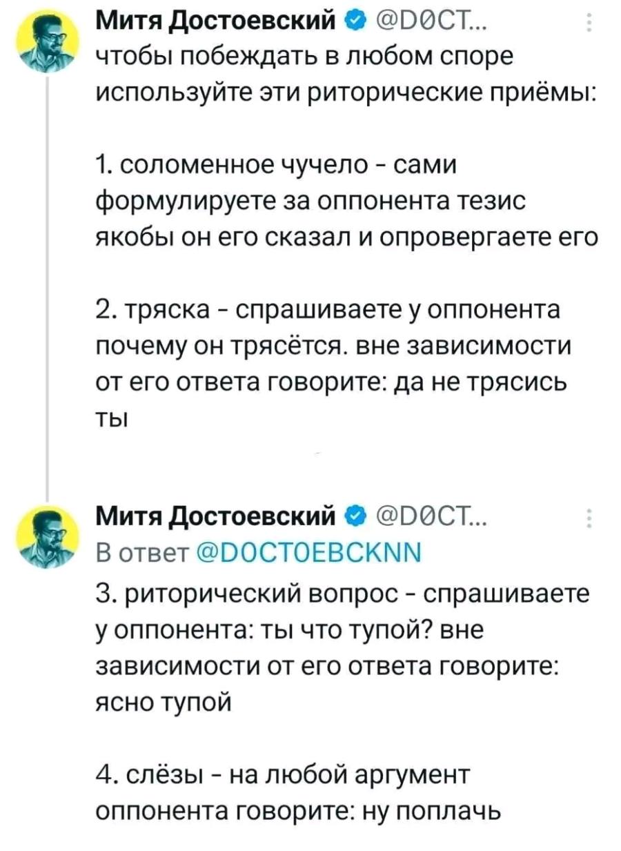 Митя Достоевский &bull; @DOCT... чтобы побеждать в любом споре используйте эти риторические приёмы: 1. соломенное чучело - сами формулируете за оппонента тезис якобы он его сказал и опровергаете его 2. тряска - спрашиваете у оппонента почему он трясётся. вне зависимости от его ответа говорите: да не трясись ты Митя Достоевский &bull; @DOCT... В ответ @DOCTOEBCKNN 3. риторический вопрос - спрашиваете у оппонента: ты что тупой? вне зависимости от его ответа говорите: ясно тупой 4. слёзы - на любой аргумент оппонента говорите: ну поплачь