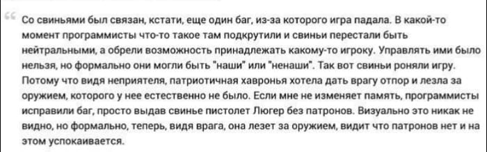 Со свиньями был связан, кстати, еще один баг, из-за которого игра падала. В какой-то момент программисты что-то такое там подкрутили и свиньи перестали быть нейтральными, а обрели возможность принадлежать какому-то игроку. Управлять ими было нельзя, но формально они могли быть "наши" или "ненаши". Так вот свиньи роняли игру. Потому что видя неприятеля, патриотичная хавронья хотела дать врагу отпор и лезла за оружием, которого у нее естественно не было. Если мне не изменяет память, программисты исправили баг, просто выдав свинье пистолет Люгер без патронов. Визуально это никак не видно, но формально, теперь, видя врага, она лезет за оружием, видит что патронов нет и на этом успокаивается.
