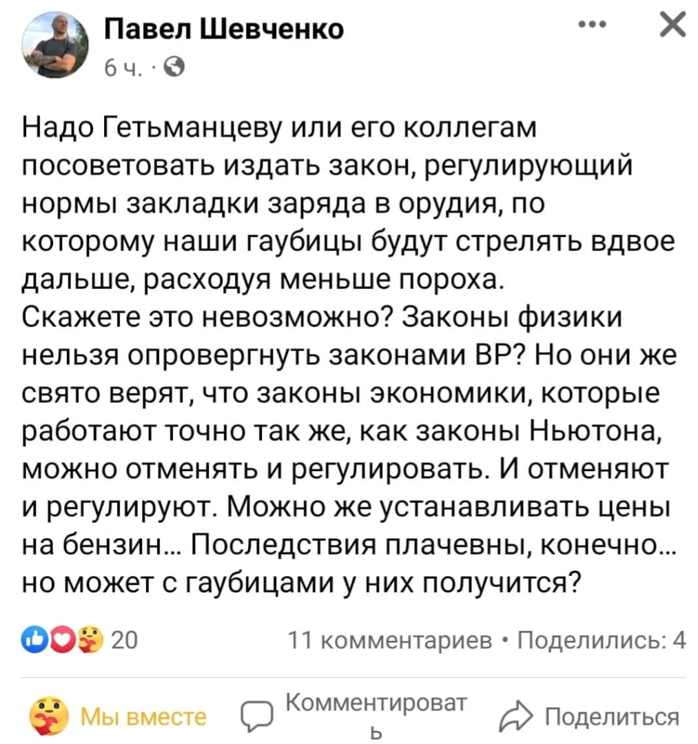 Павел Шевченко 64. &bull;0 Надо Гетьманцеву или его коллегам посоветовать издать закон, регулирующий нормы закладки заряда в орудия, по которому наши гаубицы будут стрелять вдвое дальше, расходуя меньше пороха. Скажете это невозможно? Законы физики нельзя опровергнуть законами ВР? Но они же свято верят, что законы экономики, которые работают точно так же, как законы Ньютона, можно отменять и регулировать. И отменяют и регулируют. Можно же устанавливать цены на бензин... Последствия плачевны, конечно... но может с гаубицами у них получится? 20 11 комментариев &bull; Поделились: 4 3 Мы вместе Комментироват Поделиться