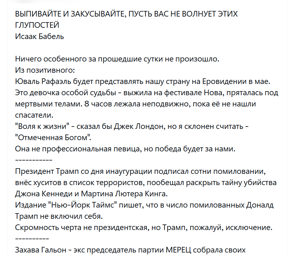 ВЫПИВАЙТЕ И ЗАКУСЫВАЙТЕ, ПУСТЬ ВАС НЕ ВОЛНУЕТ ЭТИХ ГЛУПОСТЕЙ Исаак Бабель Ничего особенного за прошедшие сутки не произошло. Из позитивного: Юваль Рафаэль будет представлять нашу страну на Еровидении в мае. Это девочка особой судьбы - выжила на фестивале Нова, пряталась под мертвыми телами. 8 часов лежала неподвижно, пока её не нашли спасатели. "Воля к жизни" - сказал бы Джек Лондон, но я склонен считать - "Отмеченная Богом". Она не профессиональная певица, но победа будет за нами. Президент Трамп со дня инаугурации подписал сотни помиловании, внёс хуситов в список террористов, пообещал раскрыть тайну убийства Джона Кеннеди и Мартина Лютера Кинга. Издание "Нью-Йорк Таймс" пишет, что в число помилованных Доналд Трамп не включил себя. Скромность черта не президентская, но Трамп, пожалуй, исключение. Захава Гальон - экс председатель партии МЕРЕЦ собрала своих
