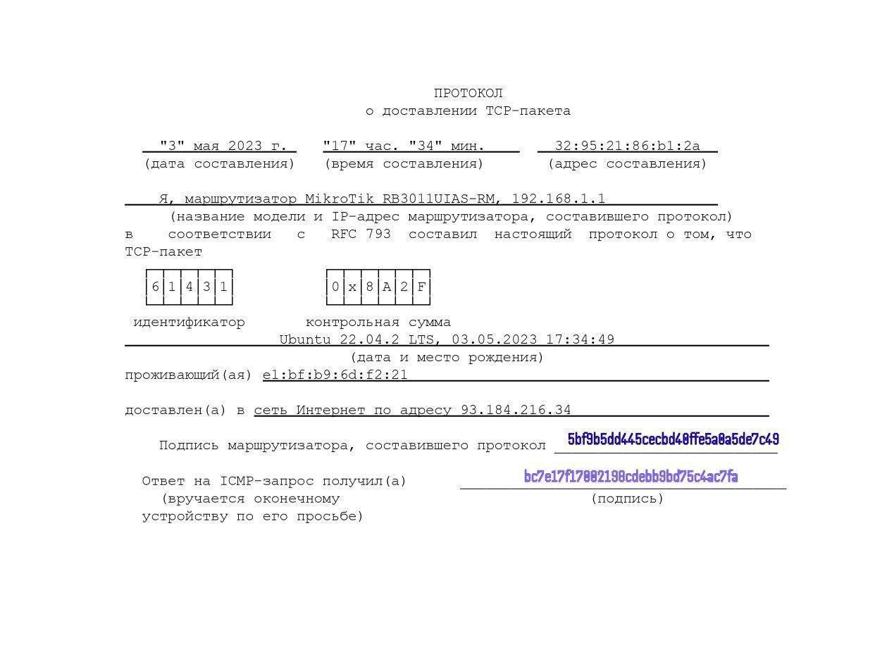 ПРОТОКОЛ о доставлении ТСР-пакета "3" мая 2023 г. (дата составления) "17" час. "34" мин. (время составления) 32: 95:21:86:bl:2a (адрес составления) - Я, маршрутизатор MikroTik RB3011UIAS-RM, 192.168.1.1 (название модели и IP-адрес маршрутизатора, составившего протокол) соответствии RFC 793 составил настоящий протокол о том, что ТСР-пакет 6 4 3 1 идентификатор 0 8 A 2 F контрольная сумма Ubuntu 22.04.2 LTS, 03.05.2023 17:34:49 (дата и место рождения) проживающий (ая) e1:bf:b9: 6d: f2:21 доставлен (а) в сеть Интернет по адресу 93.184.216.34 Подпись маршрутизатора, составившего протокол Ответ на ICMP-запрос получил (a) (вручается оконечному устройству по его просьбе) 5bf9b5dd445cecbd40ffe5a0a5de7c49 bc7e17/17882190cdebb9bd75c4ac7fa (подпись)