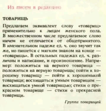 Из писем в резактино ТОВАРИЩЬ Предлагаем эквивалент слову &laquo;товарищ&raquo; применительно к лицам женского пола. В множественном числе предлагаемое слово ничем не отличается от общепринятого. В именительном падеже ед. ч. оно звучит так же, но пишется с мягким знаком на конце &mdash; &laquo;товарищь&raquo;. В остальных падежах ед. ч. раз- личны и написание, и произношение. Напри- мер: положиться на верного товарища положиться на верную товарищь; пойти к хо- рошему товарищу &mdash; пойти к хорошенькой товарищи; восхищаться умным товарищем &mdash; восхищаться умной товарищью; стихи о пре- красном товарище &mdash; стихи о прекрасной товарищи. Группа товарищей