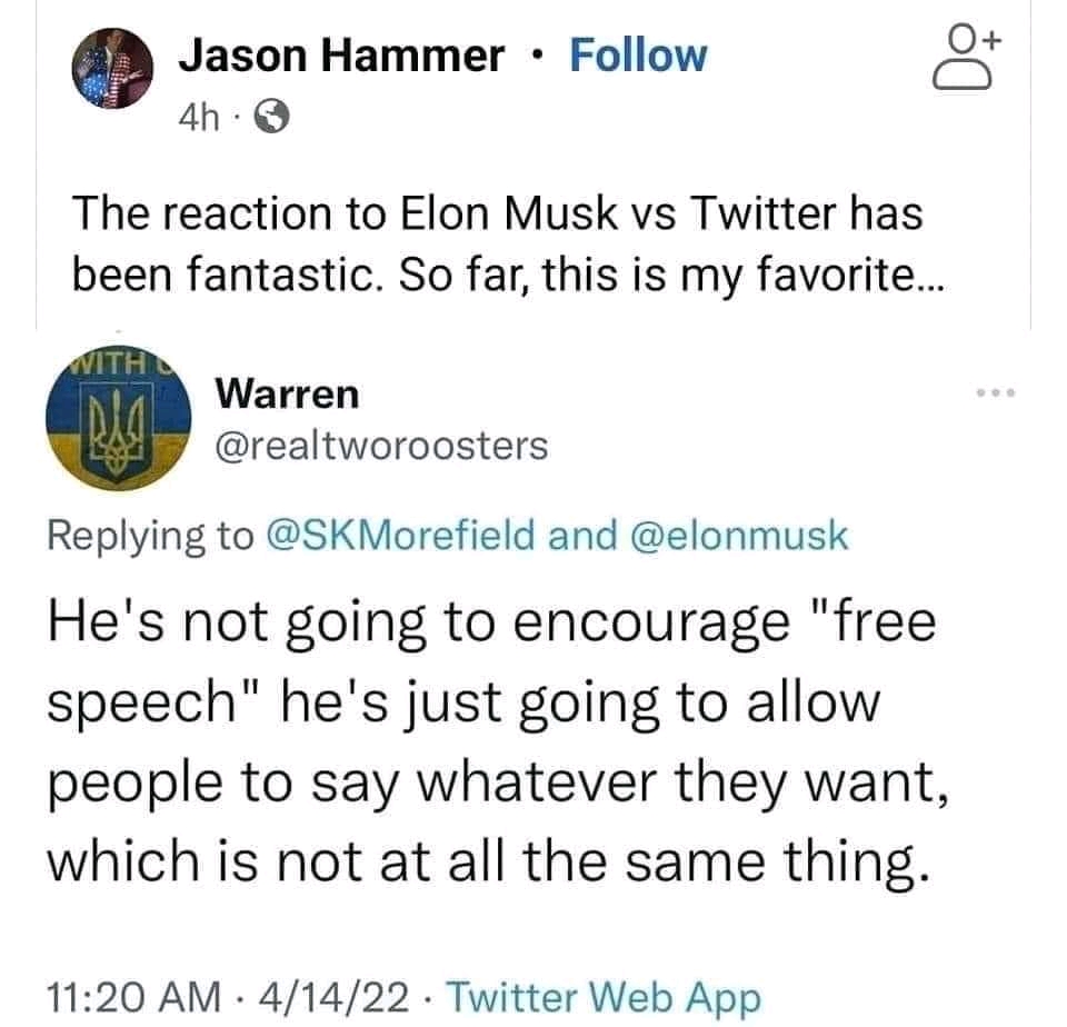 Jason Hammer &bull; Follow 4h &bull; The reaction to Elon Musk vs Twitter has been fantastic. So far, this is my favorite... Warren @realtworoosters Replying to @SKMorefield and @elonmusk He's not going to encourage "free speech" he's just going to allow people to say whatever they want, which is not at all the same thing. 11:20 AM &bull; 4/14/22 &bull; Twitter Web App +