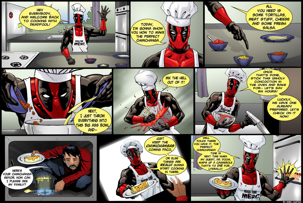 HEY EVERYBODY AND WELCOME BACH TO COOKING WITH DEADPOOL! KISS THE MERC NEXT, I JUST THROW EVERYTHING INTO THIS BIG ASS BOWL, AND-- HERE'S YOUR CHINCHANGA SE&Ntilde;OR. NOW CAN I PLEASE SEE MY FAMLY? TODAY, I'M GONNA SHOW YOU HOW TO MAKE THE PERFECT CHIMICHANGA. MIX THE HELL OUT OF IT! JUST KEEP THE CHIMICHANGAS COMING PACO. OR ELSE THINGS ARE REALLY GONNA START COOKING IN THERE. ALL YOU NEED IS SOME TORTILLAS, MEAT STUFF, CHEESE AND SOME FRESH SALSA. KISS THE ONCE THAT'S DONE STICK THIS UNHOLY CONCOCTION IN THE. OVEN AND BAKE FOR - LET'S SAY SIX HOURS! LUCKILY, WE HAVE ONE ALREADY PREPARED. LET'S CHECK ON IT NOW! WELL FOLKS THERE YOU HAVE IT, THE CHWCHANGAI TUNE IN NEXT TIME WHEN MY GUEST, DR. DOOM, WHIPS UP A CASSEROLE THAT'S TO DIE FOR, LITERALLY! KISS THE MERC